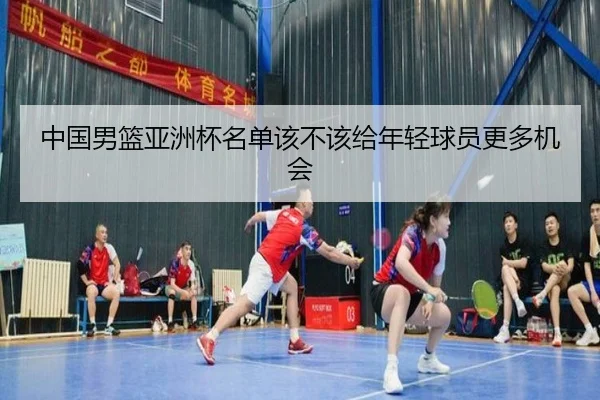 中国男篮亚洲杯名单该不该给年轻球员更多机会