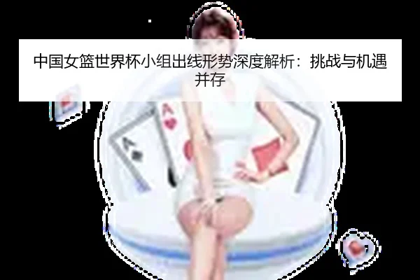 中国女篮世界杯小组出线形势深度解析：挑战与机遇并存