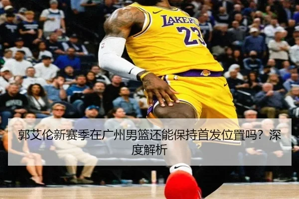 郭艾伦新赛季在广州男篮还能保持首发位置吗？深度解析