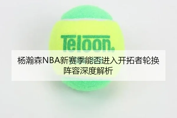 杨瀚森NBA新赛季能否进入开拓者轮换阵容深度解析