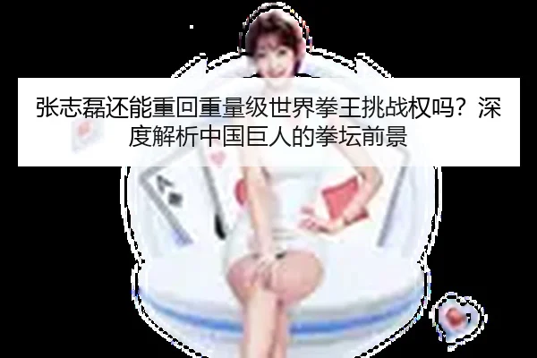 张志磊还能重回重量级世界拳王挑战权吗？深度解析中国巨人的拳坛前景