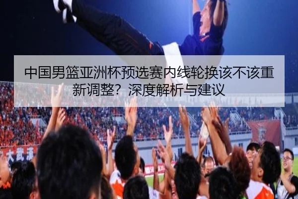 中国男篮亚洲杯预选赛内线轮换该不该重新调整？深度解析与建议