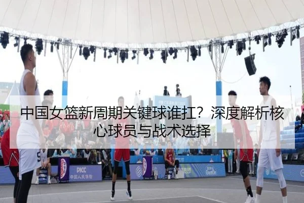 中国女篮新周期关键球谁扛？深度解析核心球员与战术选择