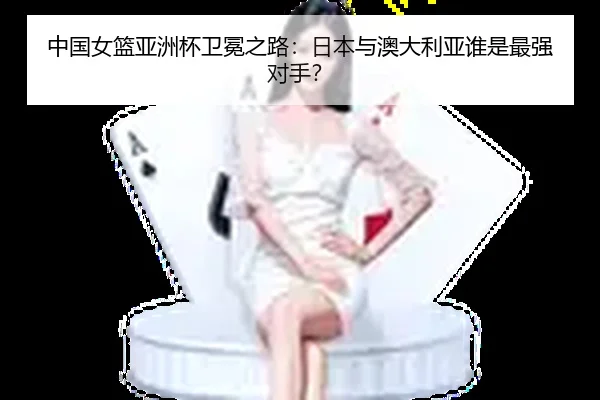中国女篮亚洲杯卫冕之路：日本与澳大利亚谁是最强对手？