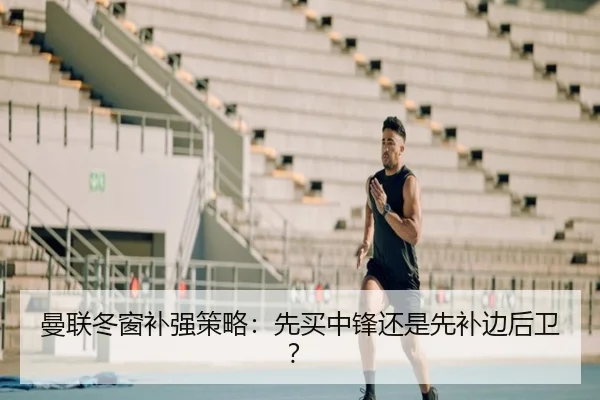 曼联冬窗补强策略：先买中锋还是先补边后卫？