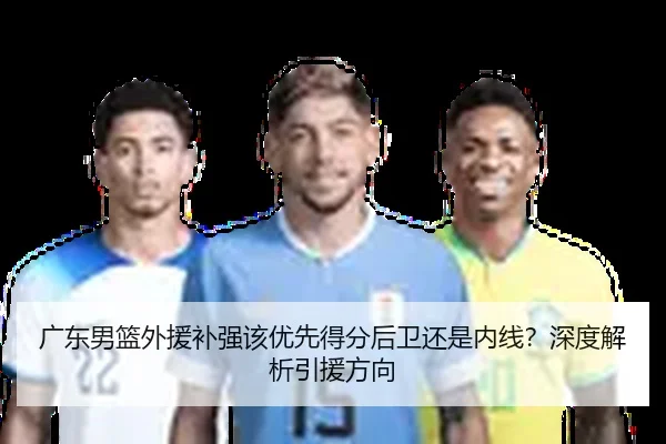 广东男篮外援补强该优先得分后卫还是内线？深度解析引援方向