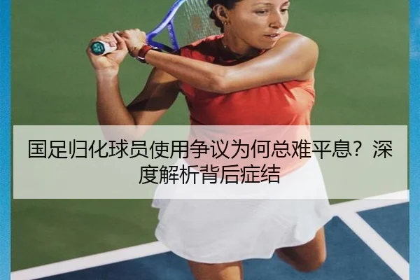 国足归化球员使用争议为何总难平息？深度解析背后症结