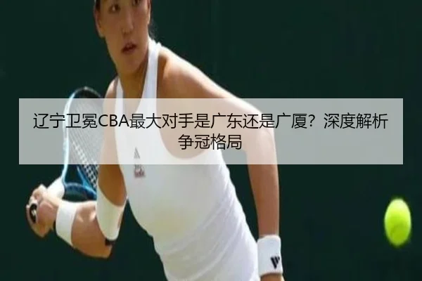 辽宁卫冕CBA最大对手是广东还是广厦？深度解析争冠格局