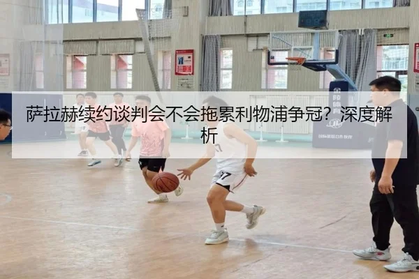 萨拉赫续约谈判会不会拖累利物浦争冠？深度解析