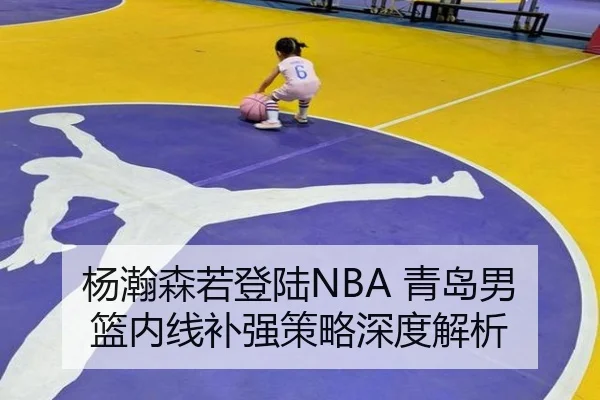 杨瀚森若登陆NBA 青岛男篮内线补强策略深度解析